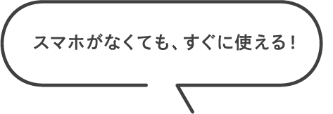スマホがなくても、すぐに使える！