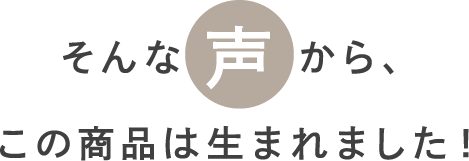 そんな声から、この商品は生まれました！