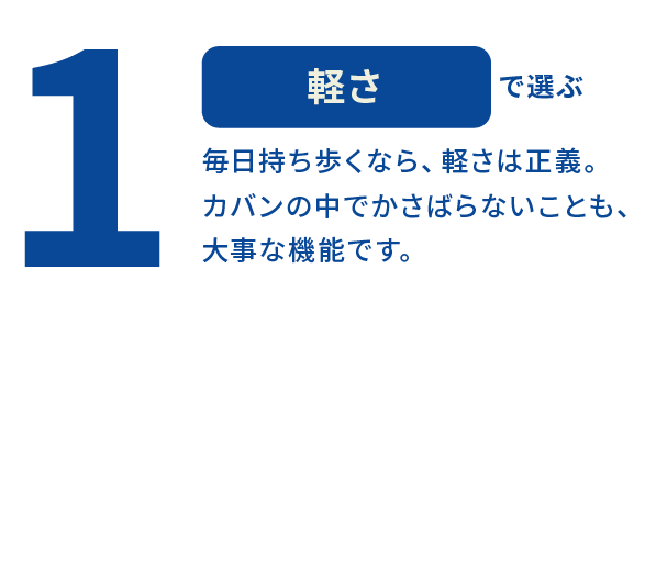 1 軽さで選ぶ 毎日持ち歩くなら、軽さは正義。カバンの中でかさばらないことも、大事な機能です。