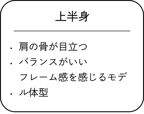 上半身/肩の骨が目立つ、バランスがいいフレーム感を感じるモデル体型